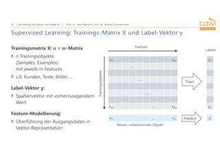 Prof. Dr. Jens Albrecht, Prof. Dr. Roland Zimmermann
Text Mining mit Python und Power BI
23
Supervised Learning: Trainings-Matrix X und Label-Vektor y
Trainingsmatrix X: -Matrix
n Trainingsobjekte
(Samples, Examples)
mit jeweils m Features
z.B. Kunden, Texte, Bilder, ...
Label-Vektor y:
Spaltenvektor mit vorherzusagendem
Wert
Feature-Modellierung:
Überführung der Ausgangsdaten in
Vektor-Repräsentation
x11 x1n
...
...
...
xm1 ... xmn
Featues
Trainingsobjekte
y1
ym
Labels
x'1 ... x'n
Neues, unbekannntes Objekt
Train
Predict y'
 