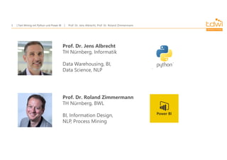Prof. Dr. Jens Albrecht, Prof. Dr. Roland Zimmermann
Text Mining mit Python und Power BI
3
Prof. Dr. Jens Albrecht
TH Nürnberg, Informatik
Data Warehousing, BI,
Data Science, NLP
Prof. Dr. Roland Zimmermann
TH Nürnberg, BWL
BI, Information Design,
NLP, Process Mining
 