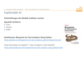 Prof. Dr. Jens Albrecht, Prof. Dr. Roland Zimmermann
Text Mining mit Python und Power BI
32
Explainable AI
Entscheidungen des Modells erklärbar machen
Spezielle Verfahren
Lime
Anchor
SHAP
Buchhinweis: Blueprints for Text Analytics Using Python
https://github.com/blueprints-for-text-analytics-python/blueprints-text
Freier Download von Kapitel 7: "How to Explain a Text Classifier"
https://get.oreilly.com/ind_blueprints-for-text-analysis-using-python.html
 