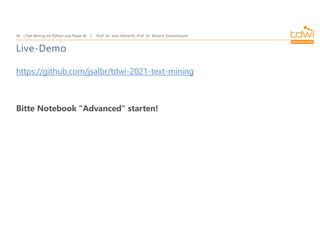Prof. Dr. Jens Albrecht, Prof. Dr. Roland Zimmermann
Text Mining mit Python und Power BI
34
Live-Demo
https://github.com/jsalbr/tdwi-2021-text-mining
Bitte Notebook "Advanced" starten!
 