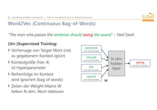 Prof. Dr. Jens Albrecht, Prof. Dr. Roland Zimmermann
Text Mining mit Python und Power BI
36
Word2Vec (Continuous Bag-of-Words)
”The man who passes the sentence should swing the sword.” – Ned Stark
(Un-)Supervised Training:
Vorhersage von Target-Wort (rot)
zu gegebenem Kontext (grün)
Kontextgröße (hier 4)
ist Hyperparameter
Reihenfolge im Kontext
wird ignoriert (bag of words)
Zeilen der Weight-Matrix W
liefern N-dim. Wort-Vektoren
sentence
one-hot-encoded
should
one-hot-encoded
the
one-hot-encoded
sword
one-hot-encoded
N-dim
hidden
layer
swing
one-hot-encoded
W
 