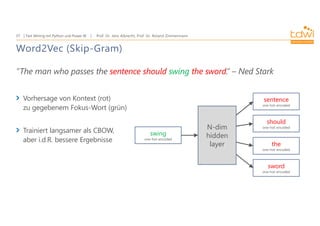 Prof. Dr. Jens Albrecht, Prof. Dr. Roland Zimmermann
Text Mining mit Python und Power BI
37
Word2Vec (Skip-Gram)
”The man who passes the sentence should swing the sword.” – Ned Stark
Vorhersage von Kontext (rot)
zu gegebenem Fokus-Wort (grün)
Trainiert langsamer als CBOW,
aber i.d.R. bessere Ergebnisse
sentence
one-hot-encoded
should
one-hot-encoded
the
one-hot-encoded
sword
one-hot-encoded
N-dim
hidden
layer
swing
one-hot-encoded
 