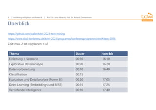 Prof. Dr. Jens Albrecht, Prof. Dr. Roland Zimmermann
Text Mining mit Python und Power BI
4
Überblick
https://github.com/jsalbr/tdwi-2021-text-mining
https://www.tdwi-konferenz.de/tdwi-2021/programm/konferenzprogramm.html#item-2976
Zeit: max. 2:10; verplanen: 1:45
Thema Dauer von-bis
Einleitung + Szenario 00:10 16:10
Explorative Datenanalyse 00:20 16:20
Datenvorbereitung 00:10 16:40
Klassifikation 00:15
Evaluation und Detailanalyse (Power BI) 00:20 17:05
Deep Learning (Embeddings und BERT) 00:15 17:25
Vertiefende Intelligence 00:10 17:40
 
