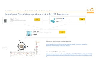 Prof. Dr. Jens Albrecht, Prof. Dr. Roland Zimmermann
Text Mining mit Python und Power BI
43
Komplexere Visualisierungoptionen für z.B. NER-Ergebnisse
Live-Demo-Zugang über PowerBI-Web:
https://app.powerbi.com/view?r=eyJrIjoiMDYwZjMwODMtZTAyOS00YWZmLWEzNTgtYTJiNjZ
jYjg5MDllIiwidCI6IjA0NmEyNDRiLWZhZGQtNDA1My04OWVjLTU5Y2IxMTJiMzJhOCIsImMiOjZ
9
Erläuterung des Konzeptes zum Nachlesen hier:
https://powerbi.microsoft.com/de-de/blog/new-power-bi-custom-visuals-for-
browsing-and-analyzing-collections-of-text/
 