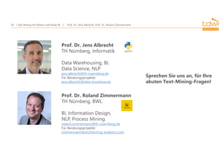 Prof. Dr. Jens Albrecht, Prof. Dr. Roland Zimmermann
Text Mining mit Python und Power BI
47
Prof. Dr. Jens Albrecht
TH Nürnberg, Informatik
Data Warehousing, BI,
Data Science, NLP
jens.albrecht@th-nuernberg.de
Für Beratungsprojekte:
jens.albrecht@data-knowhow.de
Prof. Dr. Roland Zimmermann
TH Nürnberg, BWL
BI, Information Design,
NLP, Process Mining
roland.zimmermann@th-nuernberg.de
Für Beratungsprojekte:
zimmermann@architecting-analytics.com
Sprechen Sie uns an, für Ihre
akuten Text-Mining-Fragen!
 