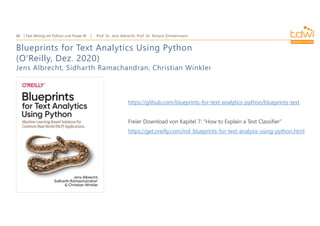 Prof. Dr. Jens Albrecht, Prof. Dr. Roland Zimmermann
Text Mining mit Python und Power BI
48
Blueprints for Text Analytics Using Python
(O'Reilly, Dez. 2020)
Jens Albrecht, Sidharth Ramachandran, Christian Winkler
https://github.com/blueprints-for-text-analytics-python/blueprints-text
Freier Download von Kapitel 7: "How to Explain a Text Classifier"
https://get.oreilly.com/ind_blueprints-for-text-analysis-using-python.html
 