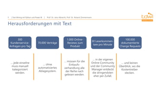 Prof. Dr. Jens Albrecht, Prof. Dr. Roland Zimmermann
Text Mining mit Python und Power BI
5
300
Kundenservice-
Anfragen pro Tag
70.000 Verträge
1.000 Online-
Reviews zum
Produkt
30 Leserkommen-
tare pro Minute
100.000
dokumentierte
Change Requests
… jede einzelne
muss manuell
kategorisiert
werden.
… ohne
automatisiertes
Ablagesystem.
… in der eigenen
Online Community
und der Community
Manager entdeckt
die dringendsten
eher per Zufall.
… und keinen
Überblick, wo die
Kostentreiber
stecken.
… müssen für die
Einkaufs-
verhandlung alle
der Reihe nach
gelesen werden.
Herausforderungen mit Text
 