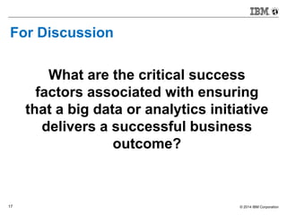 © 2014 IBM Corporation17
For Discussion
What are the critical success
factors associated with ensuring
that a big data or analytics initiative
delivers a successful business
outcome?
 