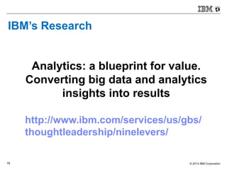 © 2014 IBM Corporation18
IBM’s Research
Analytics: a blueprint for value.
Converting big data and analytics
insights into results
http://www.ibm.com/services/us/gbs/
thoughtleadership/ninelevers/
 