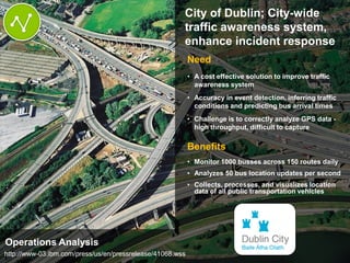 © 2014 IBM Corporation6
66
City of Dublin; City-wide
traffic awareness system,
enhance incident response
Need
• A cost effective solution to improve traffic
awareness system
• Accuracy in event detection, inferring traffic
conditions and predicting bus arrival times
• Challenge is to correctly analyze GPS data -
high throughput, difficult to capture
Benefits
• Monitor 1000 busses across 150 routes daily
• Analyzes 50 bus location updates per second
• Collects, processes, and visualizes location
data of all public transportation vehicles
6
Operations Analysis
http://www-03.ibm.com/press/us/en/pressrelease/41068.wss
 