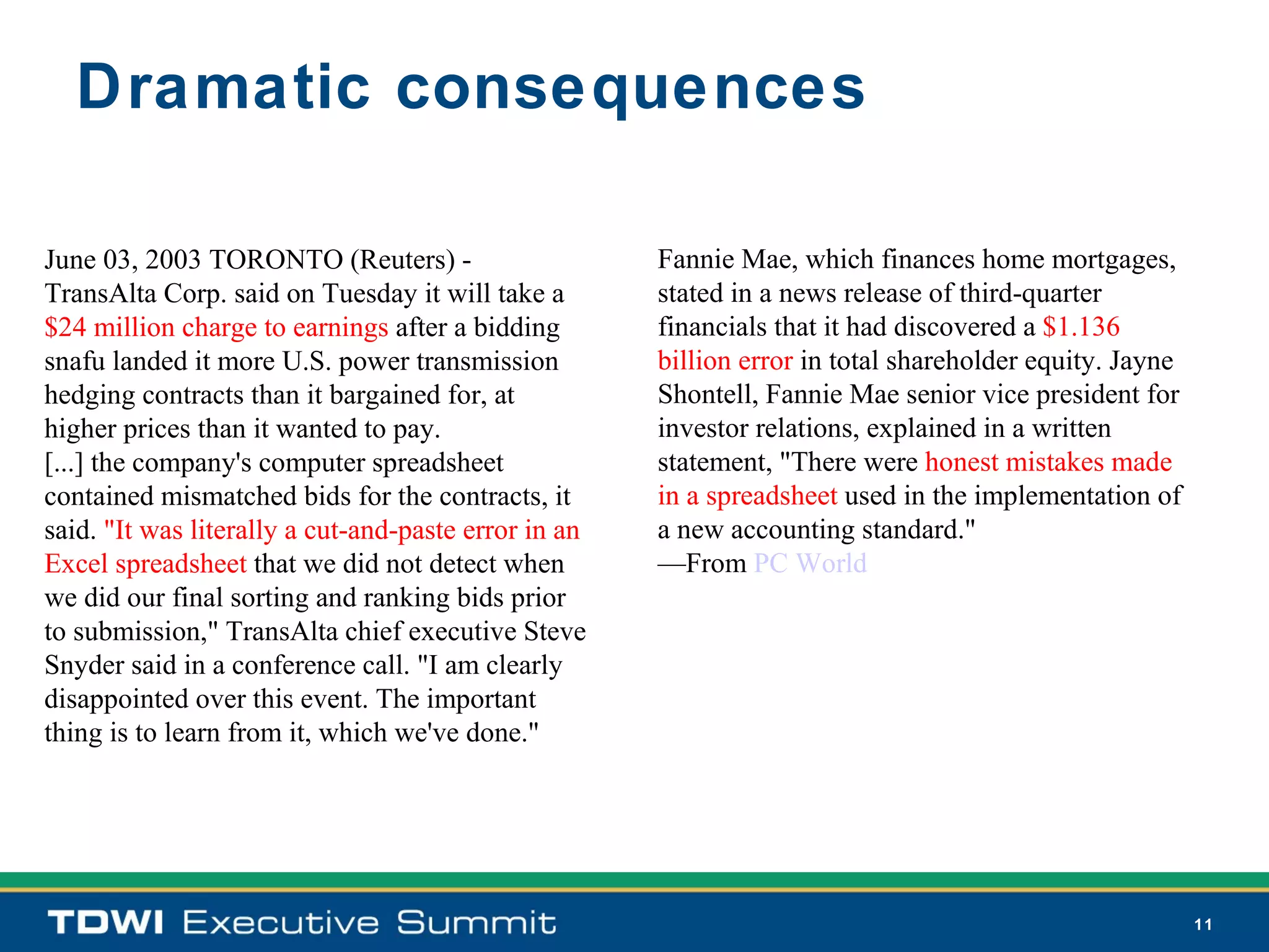 Dramatic consequences

June 03, 2003 TORONTO (Reuters) -                     Fannie Mae, which finances home mortgages,
TransAlta Corp. said on Tuesday it will take a        stated in a news release of third-quarter
$24 million charge to earnings after a bidding        financials that it had discovered a $1.136
snafu landed it more U.S. power transmission          billion error in total shareholder equity. Jayne
hedging contracts than it bargained for, at           Shontell, Fannie Mae senior vice president for
higher prices than it wanted to pay.                  investor relations, explained in a written
[...] the company's computer spreadsheet              statement, "There were honest mistakes made
contained mismatched bids for the contracts, it       in a spreadsheet used in the implementation of
said. "It was literally a cut-and-paste error in an   a new accounting standard."
Excel spreadsheet that we did not detect when         —From PC World
we did our final sorting and ranking bids prior
to submission," TransAlta chief executive Steve
Snyder said in a conference call. "I am clearly
disappointed over this event. The important
thing is to learn from it, which we've done."




                                                                                                         11
 