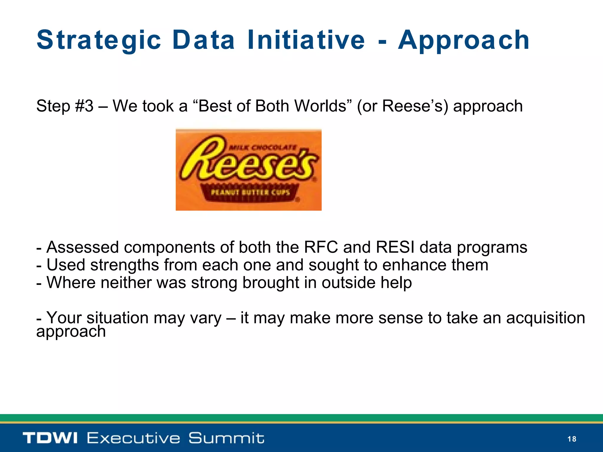 Strategic Data Initiative - Approach

Step #3 – We took a “Best of Both Worlds” (or Reese’s) approach




- Assessed components of both the RFC and RESI data programs
- Used strengths from each one and sought to enhance them
- Where neither was strong brought in outside help

- Your situation may vary – it may make more sense to take an acquisition
approach




                                                                      18
 
