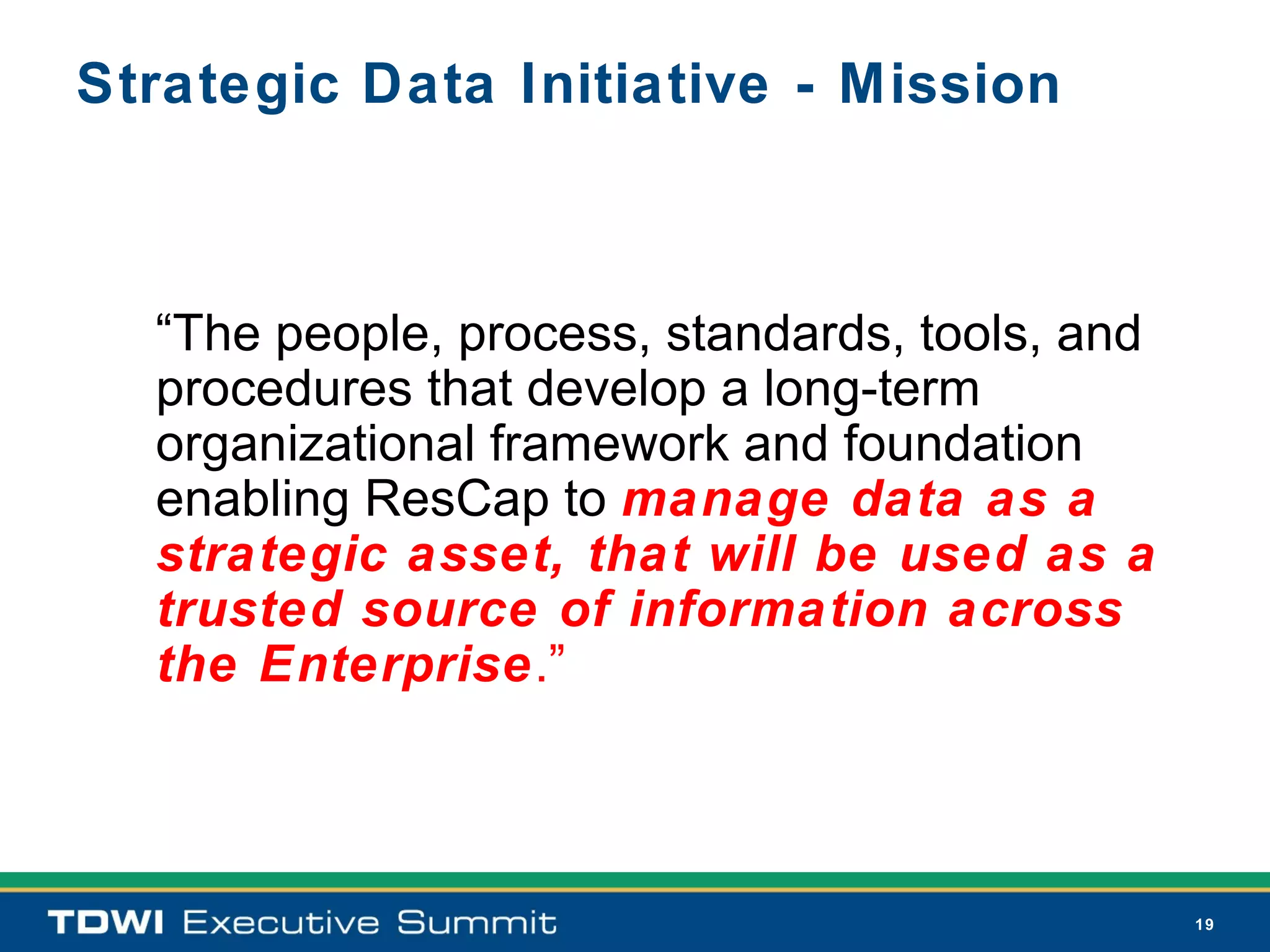 Strategic Data Initiative - Mission



  “The people, process, standards, tools, and
  procedures that develop a long-term
  organizational framework and foundation
  enabling ResCap to manage data as a
  strategic asset, that will be used as a
  trusted source of information across
  the Enterprise.”



                                                19
 