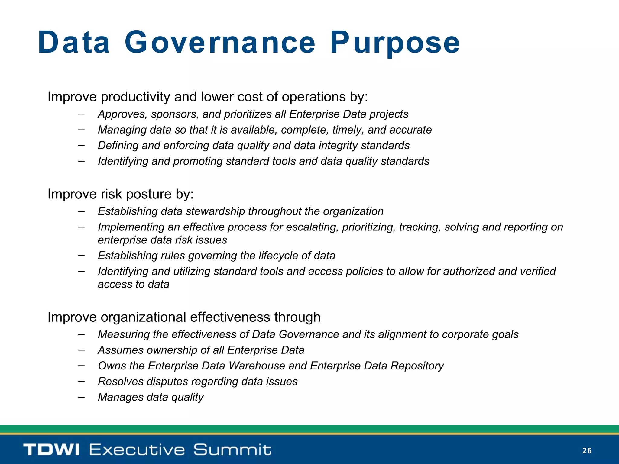 Data Governance Purpose
Improve productivity and lower cost of operations by:
     –   Approves, sponsors, and prioritizes all Enterprise Data projects
     –   Managing data so that it is available, complete, timely, and accurate
     –   Defining and enforcing data quality and data integrity standards
     –   Identifying and promoting standard tools and data quality standards


Improve risk posture by:
     –   Establishing data stewardship throughout the organization
     –   Implementing an effective process for escalating, prioritizing, tracking, solving and reporting on
         enterprise data risk issues
     –   Establishing rules governing the lifecycle of data
     –   Identifying and utilizing standard tools and access policies to allow for authorized and verified
         access to data


Improve organizational effectiveness through
     –   Measuring the effectiveness of Data Governance and its alignment to corporate goals
     –   Assumes ownership of all Enterprise Data
     –   Owns the Enterprise Data Warehouse and Enterprise Data Repository
     –   Resolves disputes regarding data issues
     –   Manages data quality



                                                                                                              26
 