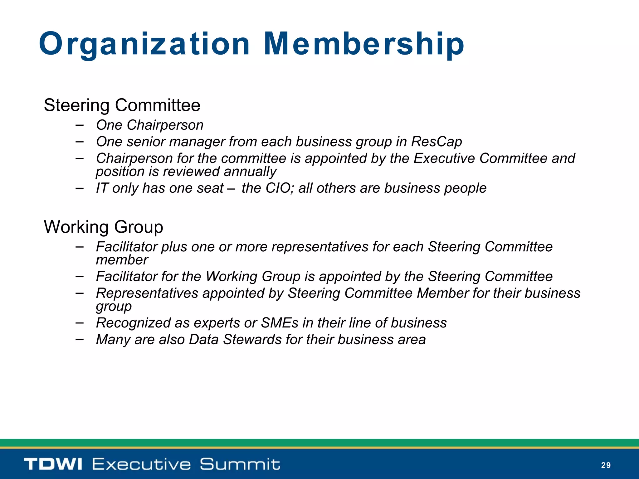 Organization Membership
Steering Committee
   – One Chairperson
   – One senior manager from each business group in ResCap
   – Chairperson for the committee is appointed by the Executive Committee and
     position is reviewed annually
   – IT only has one seat – the CIO; all others are business people

Working Group
   – Facilitator plus one or more representatives for each Steering Committee
     member
   – Facilitator for the Working Group is appointed by the Steering Committee
   – Representatives appointed by Steering Committee Member for their business
     group
   – Recognized as experts or SMEs in their line of business
   – Many are also Data Stewards for their business area




                                                                                 29
 