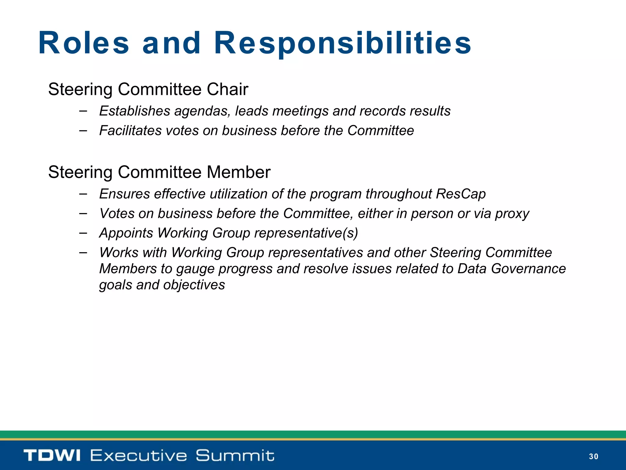 Roles and Responsibilities
Steering Committee Chair
   – Establishes agendas, leads meetings and records results
   – Facilitates votes on business before the Committee


Steering Committee Member
   –   Ensures effective utilization of the program throughout ResCap
   –   Votes on business before the Committee, either in person or via proxy
   –   Appoints Working Group representative(s)
   –   Works with Working Group representatives and other Steering Committee
       Members to gauge progress and resolve issues related to Data Governance
       goals and objectives




                                                                                 30
 