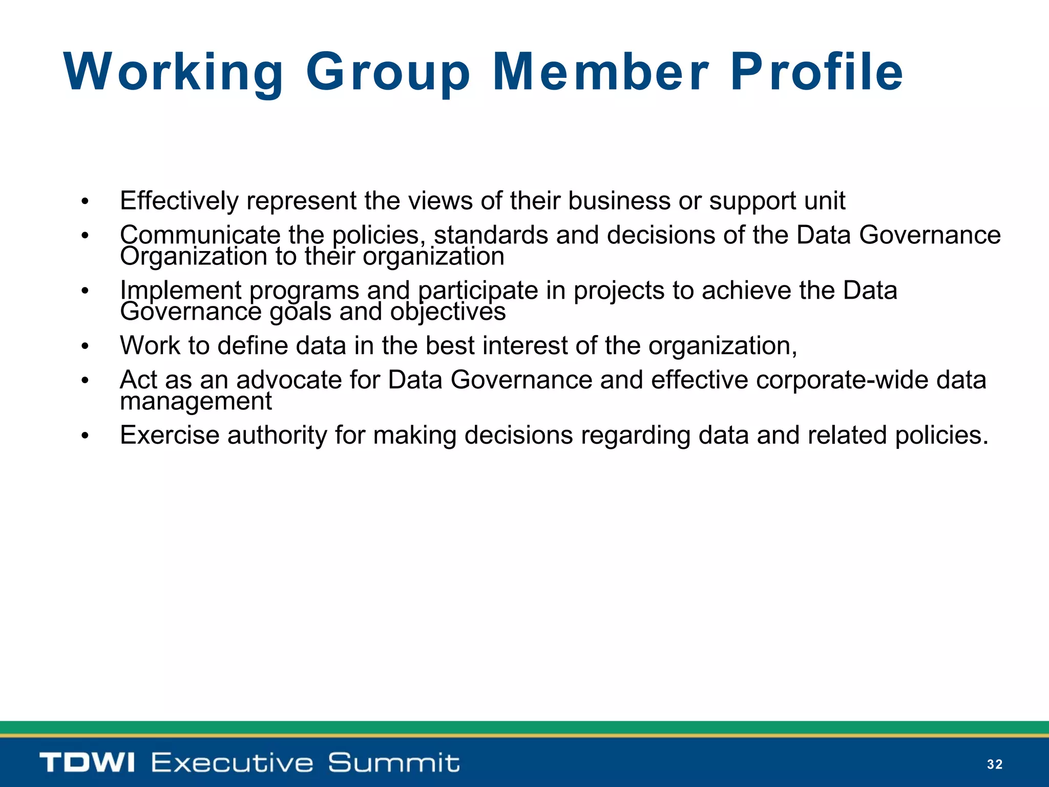 Working Group Member Profile

•   Effectively represent the views of their business or support unit
•   Communicate the policies, standards and decisions of the Data Governance
    Organization to their organization
•   Implement programs and participate in projects to achieve the Data
    Governance goals and objectives
•   Work to define data in the best interest of the organization,
•   Act as an advocate for Data Governance and effective corporate-wide data
    management
•   Exercise authority for making decisions regarding data and related policies.




                                                                              32
 