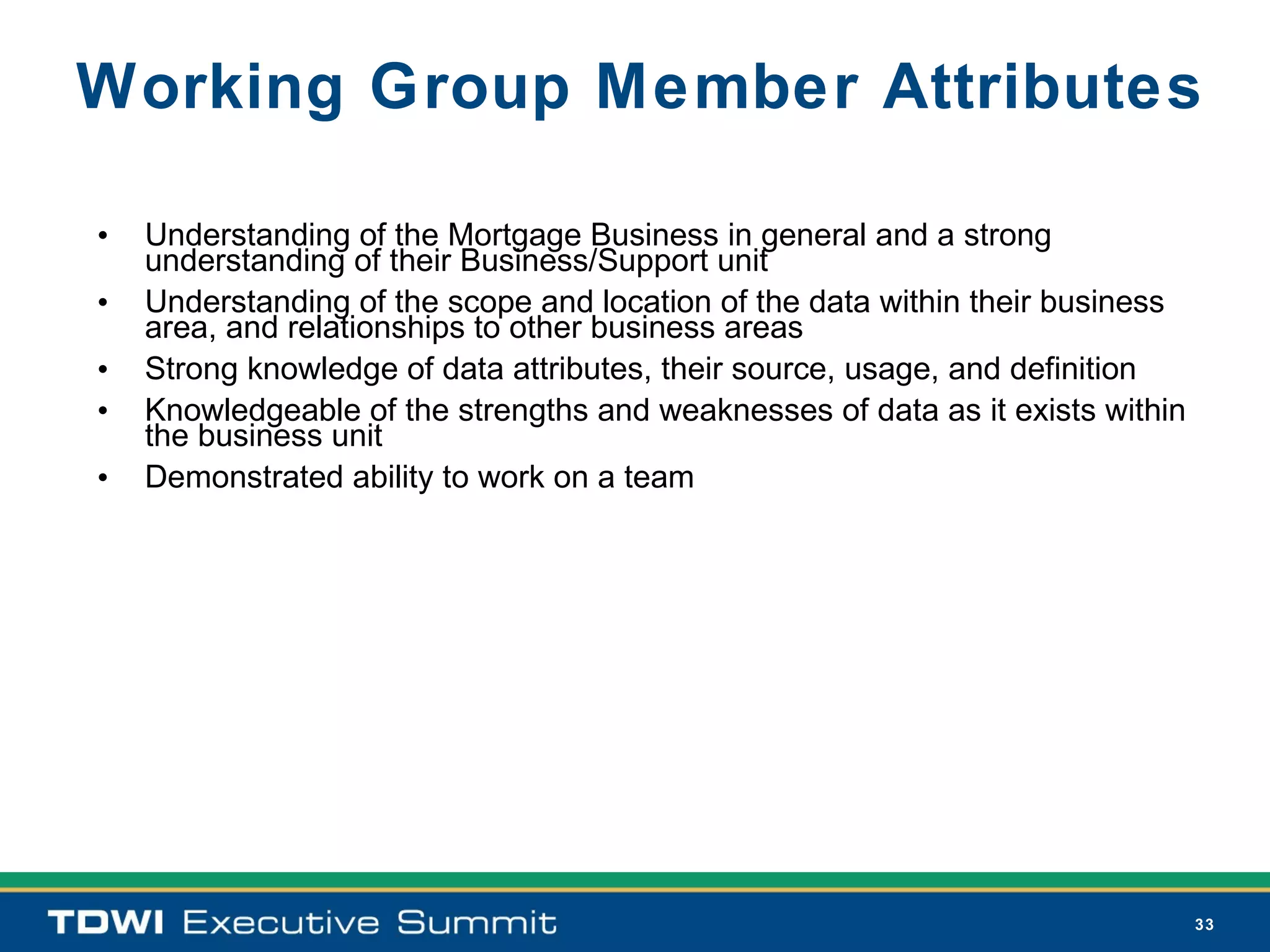 Working Group Member Attributes

•   Understanding of the Mortgage Business in general and a strong
    understanding of their Business/Support unit
•   Understanding of the scope and location of the data within their business
    area, and relationships to other business areas
•   Strong knowledge of data attributes, their source, usage, and definition
•   Knowledgeable of the strengths and weaknesses of data as it exists within
    the business unit
•   Demonstrated ability to work on a team




                                                                                33
 
