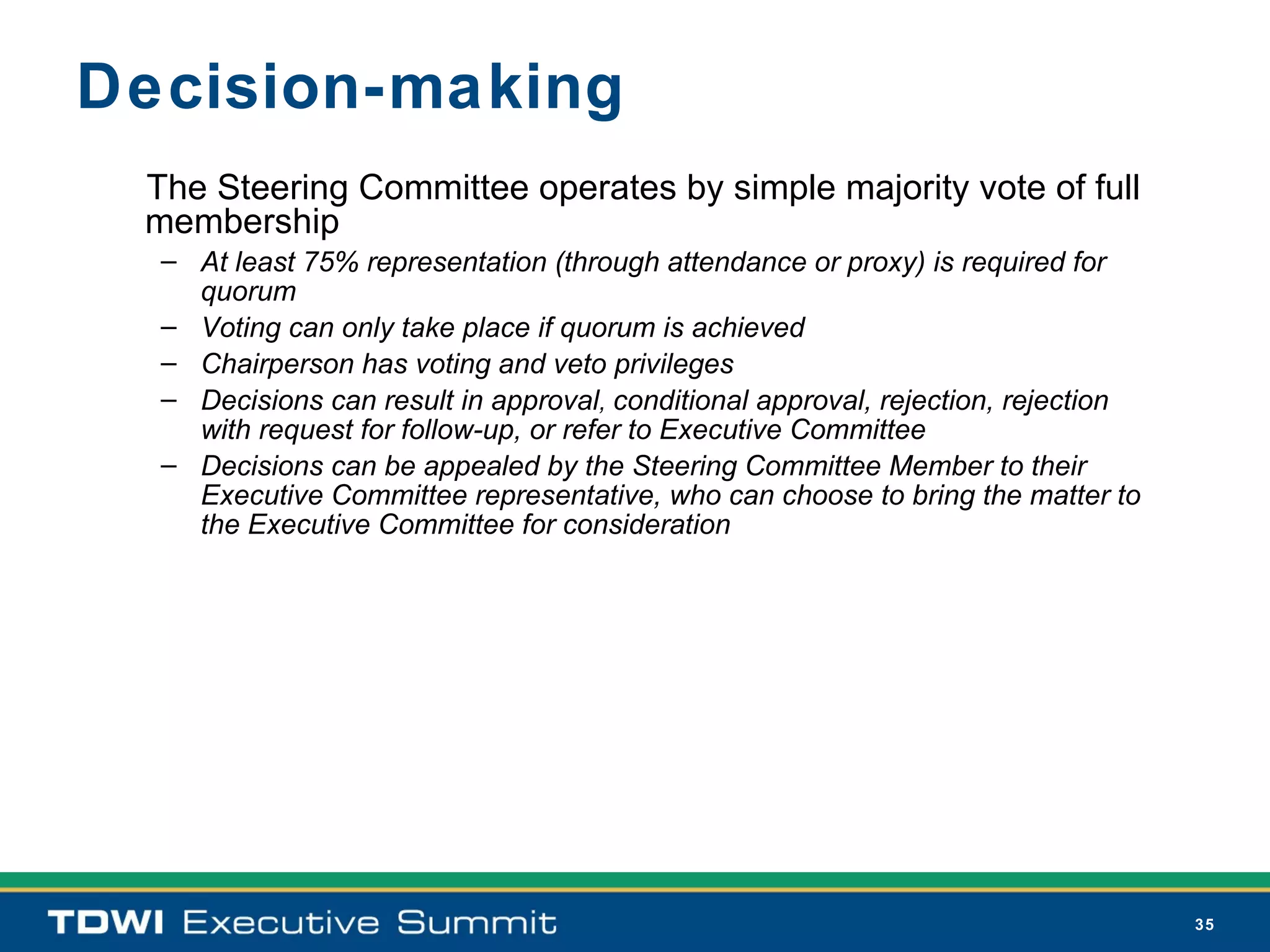 Decision-making
 The Steering Committee operates by simple majority vote of full
 membership
  – At least 75% representation (through attendance or proxy) is required for
    quorum
  – Voting can only take place if quorum is achieved
  – Chairperson has voting and veto privileges
  – Decisions can result in approval, conditional approval, rejection, rejection
    with request for follow-up, or refer to Executive Committee
  – Decisions can be appealed by the Steering Committee Member to their
    Executive Committee representative, who can choose to bring the matter to
    the Executive Committee for consideration




                                                                                   35
 