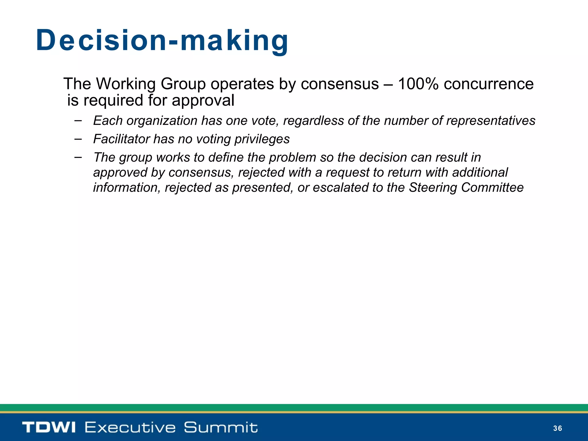 Decision-making
 The Working Group operates by consensus – 100% concurrence
 is required for approval
  – Each organization has one vote, regardless of the number of representatives
  – Facilitator has no voting privileges
  – The group works to define the problem so the decision can result in
    approved by consensus, rejected with a request to return with additional
    information, rejected as presented, or escalated to the Steering Committee




                                                                                  36
 