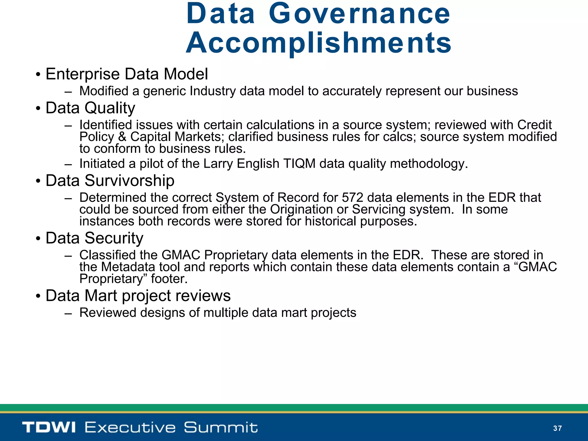 Data Governance
                         Accomplishments
• Enterprise Data Model
    – Modified a generic Industry data model to accurately represent our business
• Data Quality
    – Identified issues with certain calculations in a source system; reviewed with Credit
      Policy & Capital Markets; clarified business rules for calcs; source system modified
      to conform to business rules.
    – Initiated a pilot of the Larry English TIQM data quality methodology.
• Data Survivorship
    – Determined the correct System of Record for 572 data elements in the EDR that
      could be sourced from either the Origination or Servicing system. In some
      instances both records were stored for historical purposes.
• Data Security
    – Classified the GMAC Proprietary data elements in the EDR. These are stored in
      the Metadata tool and reports which contain these data elements contain a “GMAC
      Proprietary” footer.
• Data Mart project reviews
    – Reviewed designs of multiple data mart projects




                                                                                         37
 