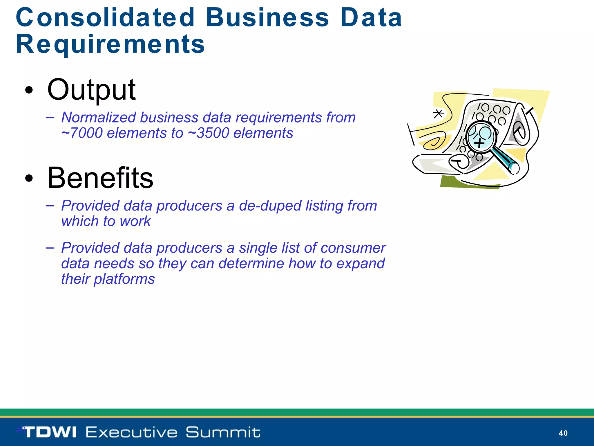 Consolidated Business Data
Requirements
 • Output
     – Normalized business data requirements from
       ~7000 elements to ~3500 elements


 • Benefits
     – Provided data producers a de-duped listing from
       which to work
     – Provided data producers a single list of consumer
       data needs so they can determine how to expand
       their platforms




40                                                         40
 