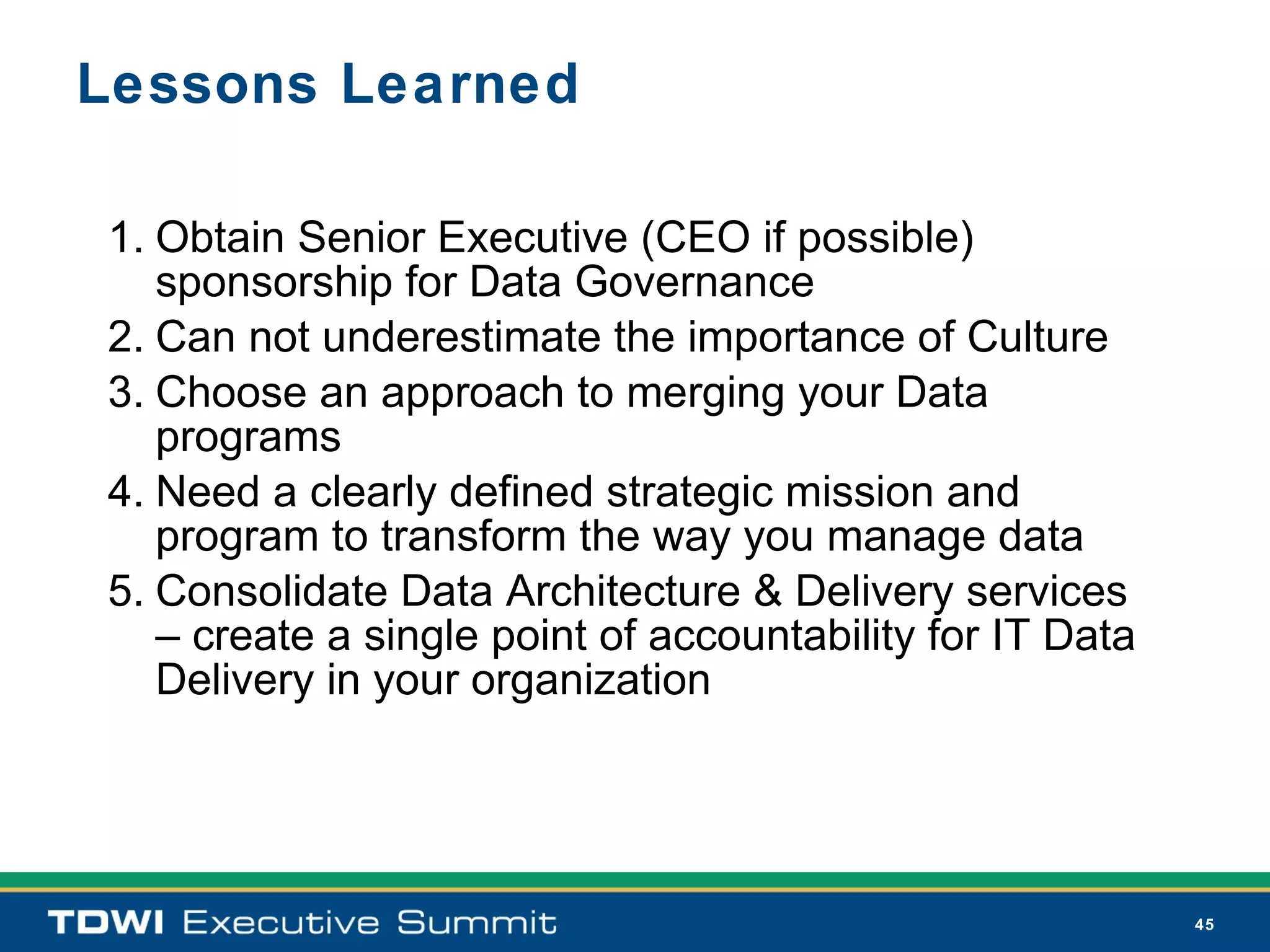 Lessons Learned

1. Obtain Senior Executive (CEO if possible)
   sponsorship for Data Governance
2. Can not underestimate the importance of Culture
3. Choose an approach to merging your Data
   programs
4. Need a clearly defined strategic mission and
   program to transform the way you manage data
5. Consolidate Data Architecture & Delivery services
   – create a single point of accountability for IT Data
   Delivery in your organization




                                                           45
 
