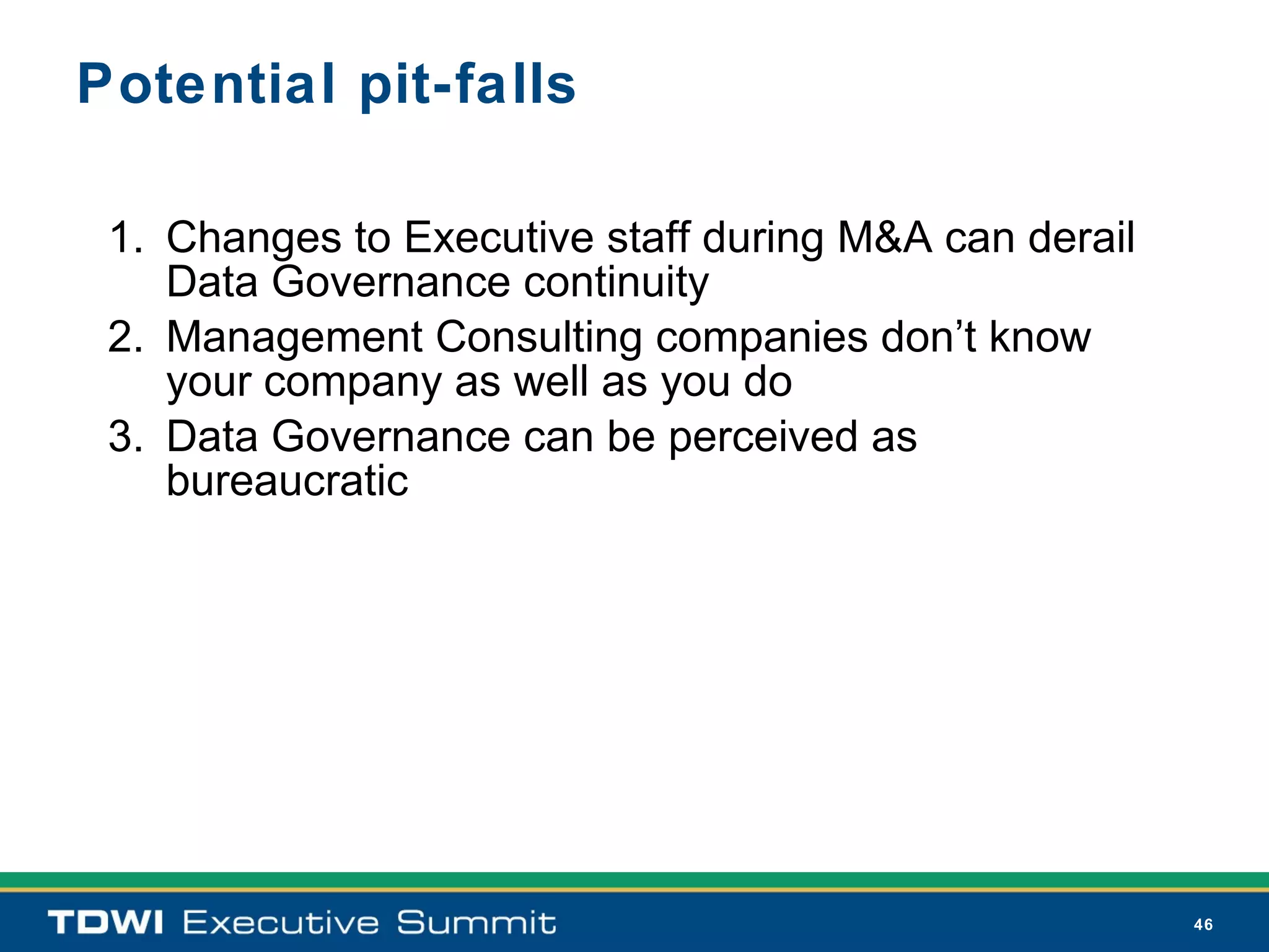 Potential pit-falls

 1. Changes to Executive staff during M&A can derail
    Data Governance continuity
 2. Management Consulting companies don’t know
    your company as well as you do
 3. Data Governance can be perceived as
    bureaucratic




                                                       46
 