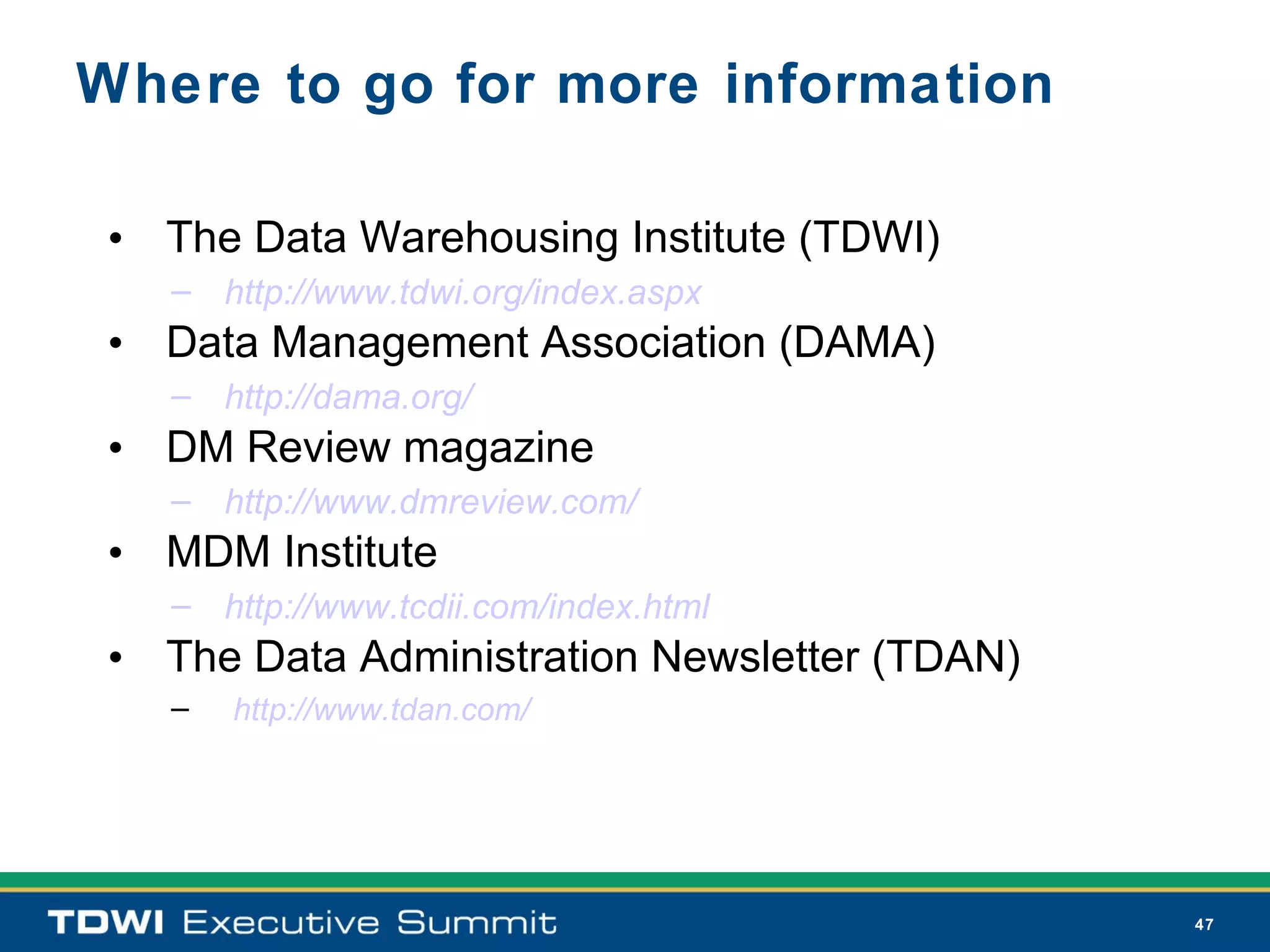 Where to go for more information

 • The Data Warehousing Institute (TDWI)
   – http://www.tdwi.org/index.aspx
 • Data Management Association (DAMA)
   – http://dama.org/
 • DM Review magazine
   – http://www.dmreview.com/
 • MDM Institute
   – http://www.tcdii.com/index.html
 • The Data Administration Newsletter (TDAN)
   –   http://www.tdan.com/




                                               47
 