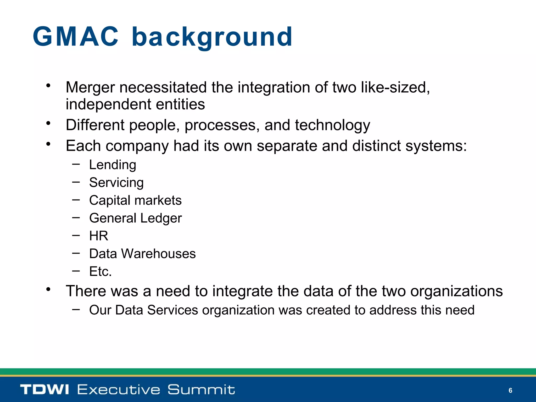 GMAC background
• Merger necessitated the integration of two like-sized,
  independent entities
• Different people, processes, and technology
• Each company had its own separate and distinct systems:
   –   Lending
   –   Servicing
   –   Capital markets
   –   General Ledger
   –   HR
   –   Data Warehouses
   –   Etc.
• There was a need to integrate the data of the two organizations
   – Our Data Services organization was created to address this need




                                                                       6
 