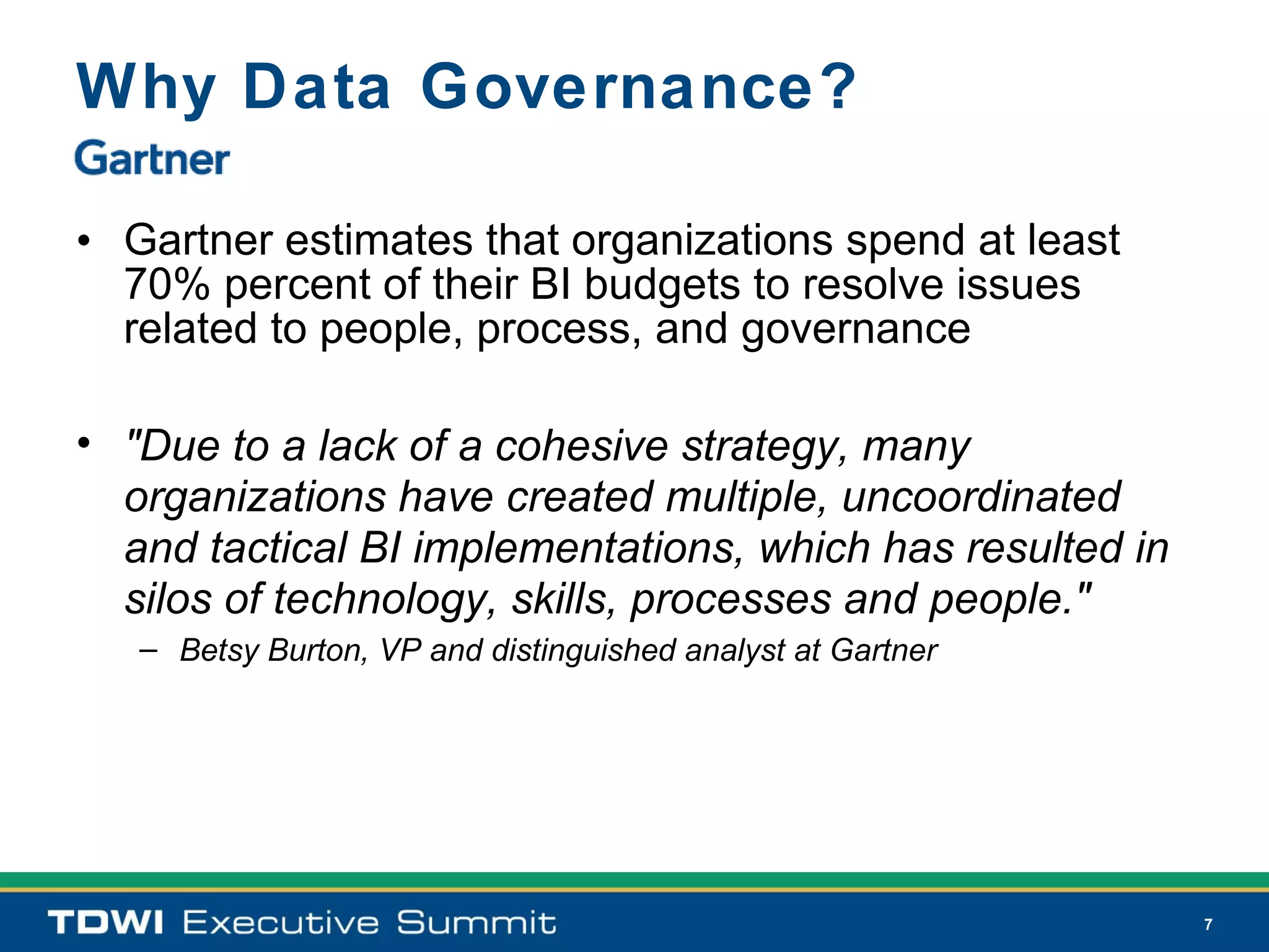 Why Data Governance?

• Gartner estimates that organizations spend at least
  70% percent of their BI budgets to resolve issues
  related to people, process, and governance

• "Due to a lack of a cohesive strategy, many
  organizations have created multiple, uncoordinated
  and tactical BI implementations, which has resulted in
  silos of technology, skills, processes and people."
   – Betsy Burton, VP and distinguished analyst at Gartner




                                                             7
 