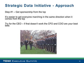 Strategic Data Initiative - Approach
Step #1 – Get sponsorship from the top

It’s easier to get everyone marching in the same direction when it
comes from the top

Try for the CEO – if that doesn’t work the CFO and COO are your best
bets




                                                                       16
 