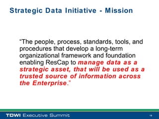 Strategic Data Initiative - Mission



  “The people, process, standards, tools, and
  procedures that develop a long-term
  organizational framework and foundation
  enabling ResCap to manage data as a
  strategic asset, that will be used as a
  trusted source of information across
  the Enterprise.”



                                                19
 