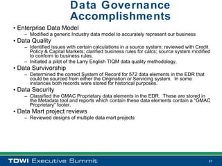 Data Governance
                         Accomplishments
• Enterprise Data Model
    – Modified a generic Industry data model to accurately represent our business
• Data Quality
    – Identified issues with certain calculations in a source system; reviewed with Credit
      Policy & Capital Markets; clarified business rules for calcs; source system modified
      to conform to business rules.
    – Initiated a pilot of the Larry English TIQM data quality methodology.
• Data Survivorship
    – Determined the correct System of Record for 572 data elements in the EDR that
      could be sourced from either the Origination or Servicing system. In some
      instances both records were stored for historical purposes.
• Data Security
    – Classified the GMAC Proprietary data elements in the EDR. These are stored in
      the Metadata tool and reports which contain these data elements contain a “GMAC
      Proprietary” footer.
• Data Mart project reviews
    – Reviewed designs of multiple data mart projects




                                                                                         37
 