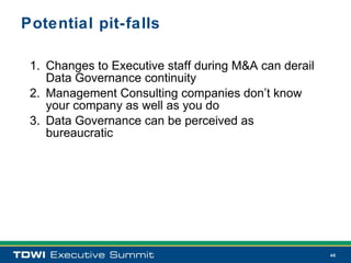 Potential pit-falls

 1. Changes to Executive staff during M&A can derail
    Data Governance continuity
 2. Management Consulting companies don’t know
    your company as well as you do
 3. Data Governance can be perceived as
    bureaucratic




                                                       46
 