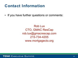 Contact Information

• If you have further questions or comments:


                     Rob Lux
               CTO, GMAC ResCap
             rob.lux@gmacrescap.com
                   215-734-4205
               www.mortgagecto.org




                                               49
 