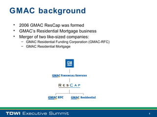 GMAC background
• 2006 GMAC ResCap was formed
• GMAC’s Residential Mortgage business
• Merger of two like-sized companies:
   – GMAC Residential Funding Corporation (GMAC-RFC)
   – GMAC Residential Mortgage




                                                       5
 