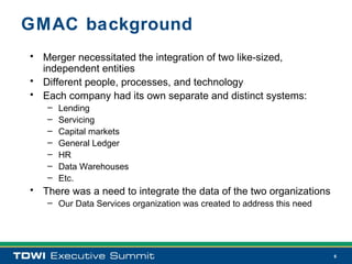 GMAC background
• Merger necessitated the integration of two like-sized,
  independent entities
• Different people, processes, and technology
• Each company had its own separate and distinct systems:
   –   Lending
   –   Servicing
   –   Capital markets
   –   General Ledger
   –   HR
   –   Data Warehouses
   –   Etc.
• There was a need to integrate the data of the two organizations
   – Our Data Services organization was created to address this need




                                                                       6
 