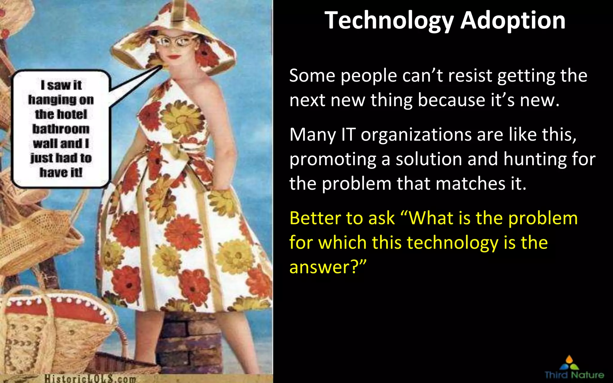 © Third Nature Inc.
Technology Adoption
Some people can’t resist getting the
next new thing because it’s new.
Many IT organizations are like this,
promoting a solution and hunting for
the problem that matches it.
Better to ask “What is the problem
for which this technology is the
answer?”
 