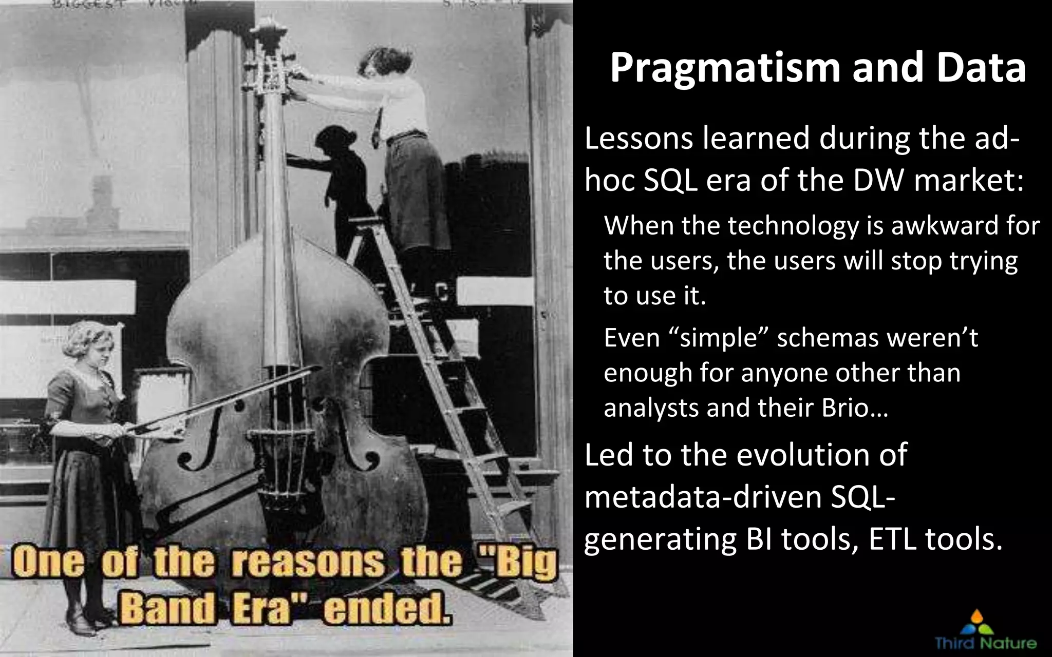 © Third Nature Inc.
Pragmatism and Data
Lessons learned during the ad-
hoc SQL era of the DW market:
When the technology is awkward for
the users, the users will stop trying
to use it.
Even “simple” schemas weren’t
enough for anyone other than
analysts and their Brio…
Led to the evolution of
metadata-driven SQL-
generating BI tools, ETL tools.
 
