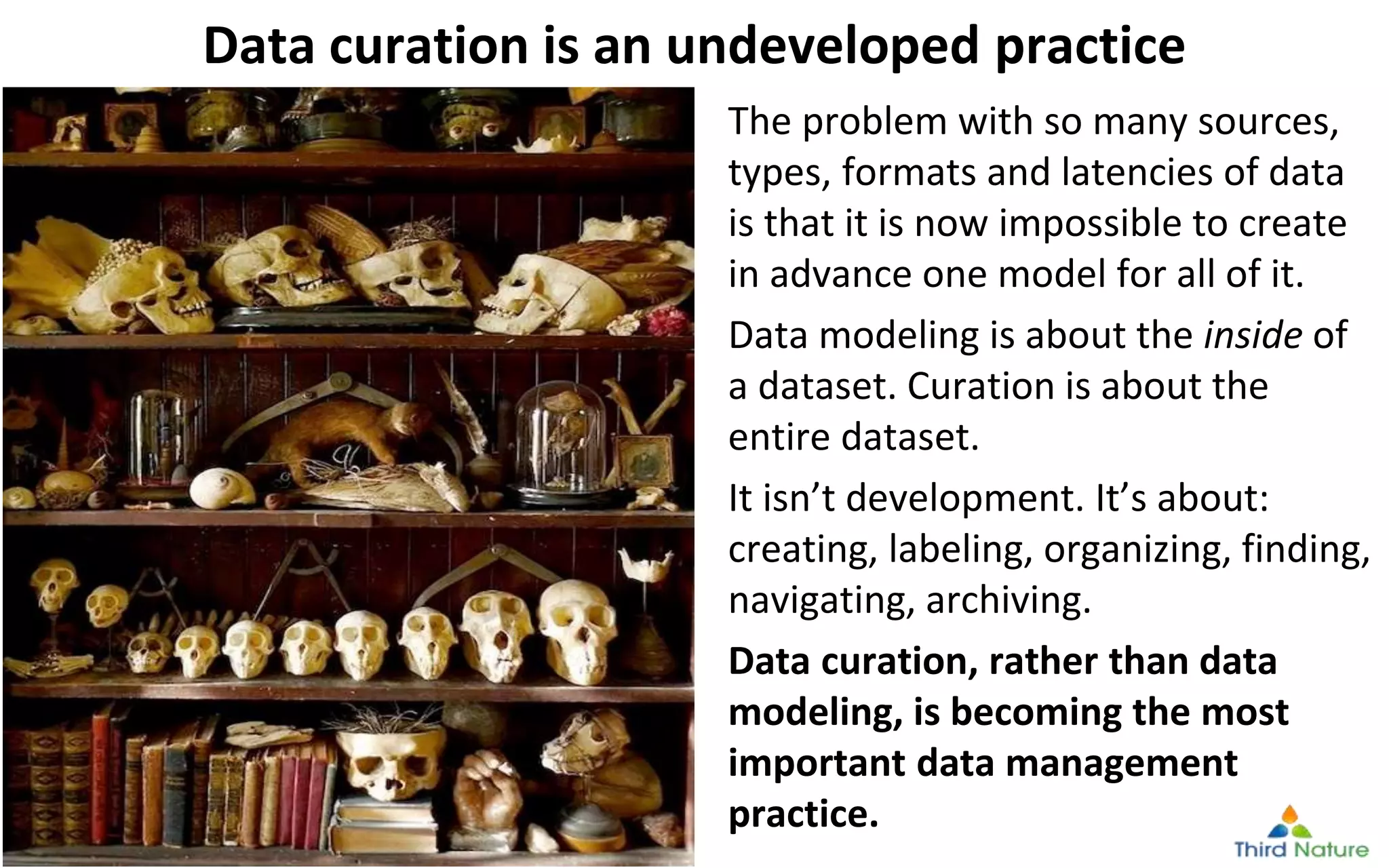 © Third Nature Inc.
Data curation is an undeveloped practice
The problem with so many sources,
types, formats and latencies of data
is that it is now impossible to create
in advance one model for all of it.
Data modeling is about the inside of
a dataset. Curation is about the
entire dataset.
It isn’t development. It’s about:
creating, labeling, organizing, finding,
navigating, archiving.
Data curation, rather than data
modeling, is becoming the most
important data management
practice.
 
