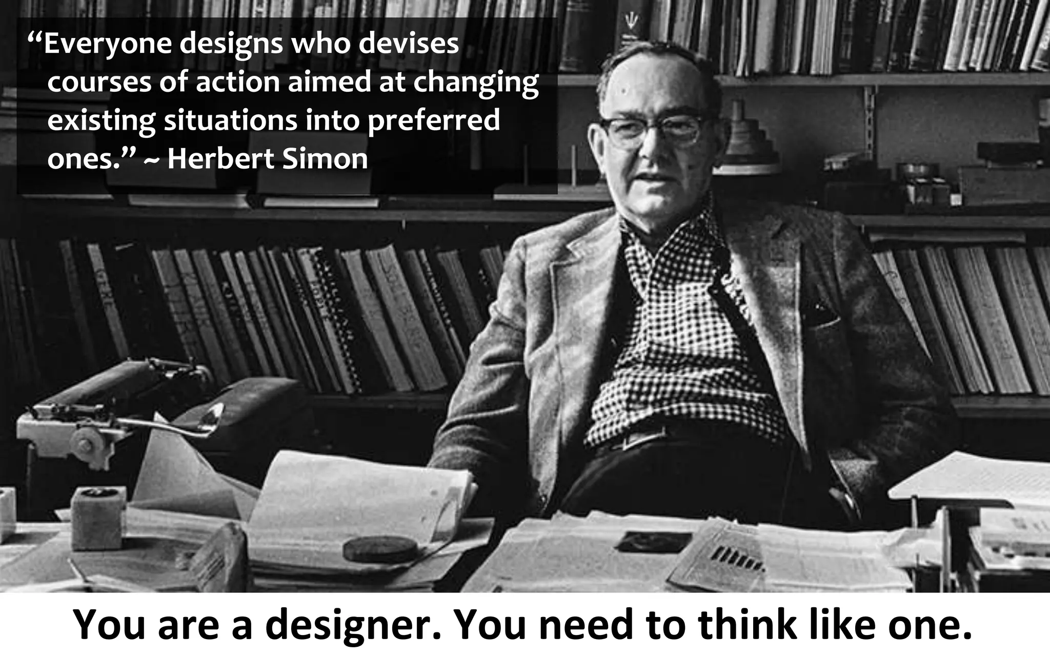 You are a designer. You need to think like one.
“Everyone designs who devises
courses of action aimed at changing
existing situations into preferred
ones.” ~ Herbert Simon
 