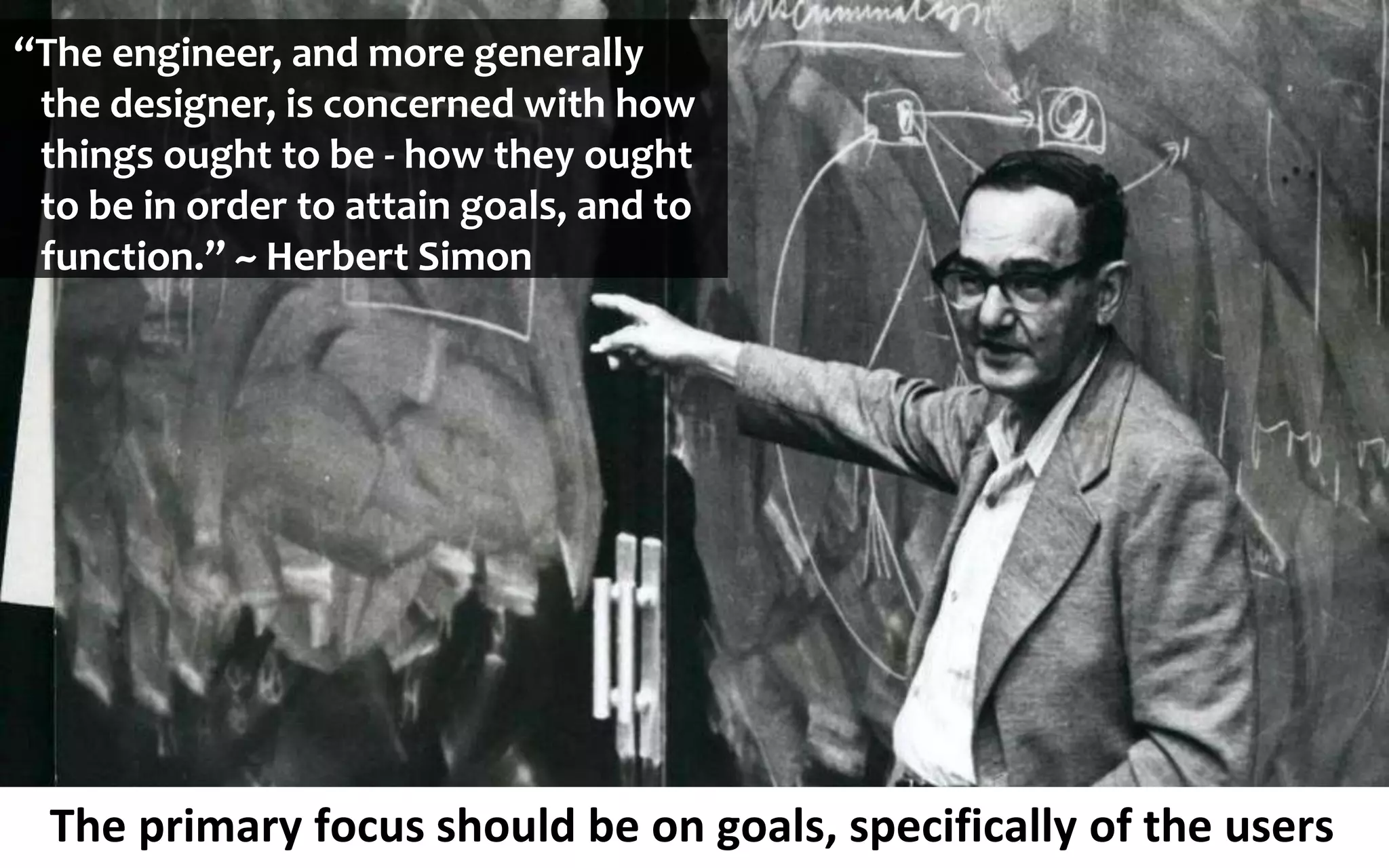 The primary focus should be on goals, specifically of the users
“The engineer, and more generally
the designer, is concerned with how
things ought to be - how they ought
to be in order to attain goals, and to
function.” ~ Herbert Simon
 