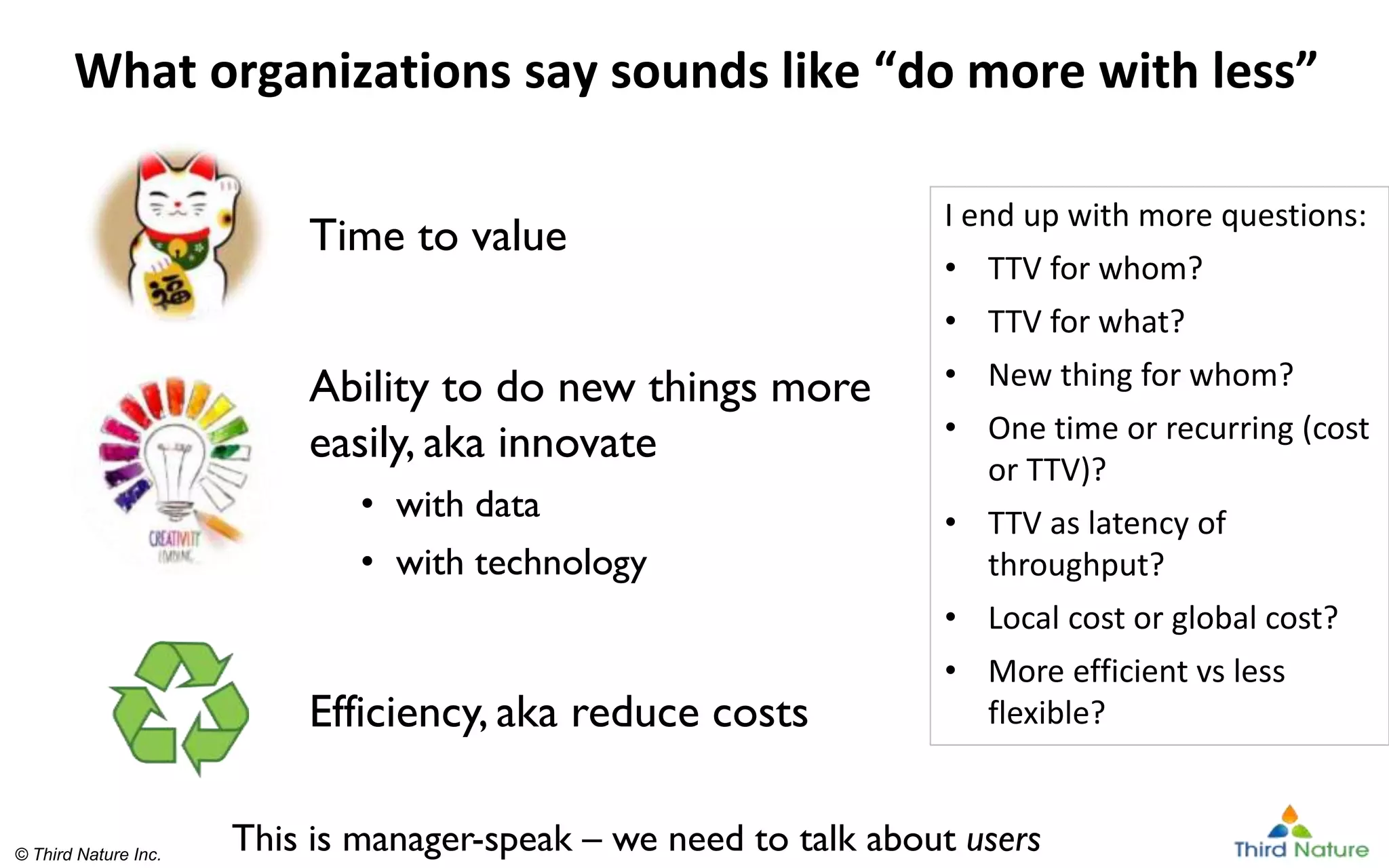 © Third Nature Inc.
© Third Nature Inc.
What organizations say sounds like “do more with less”
Time to value
Ability to do new things more
easily, aka innovate
• with data
• with technology
Efficiency, aka reduce costs
I end up with more questions:
• TTV for whom?
• TTV for what?
• New thing for whom?
• One time or recurring (cost
or TTV)?
• TTV as latency of
throughput?
• Local cost or global cost?
• More efficient vs less
flexible?
This is manager-speak – we need to talk about users
 