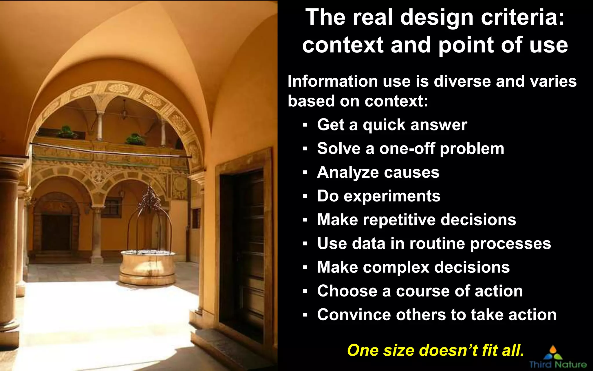 Copyright Third Nature, Inc.
The real design criteria:
context and point of use
Information use is diverse and varies
based on context:
▪ Get a quick answer
▪ Solve a one-off problem
▪ Analyze causes
▪ Do experiments
▪ Make repetitive decisions
▪ Use data in routine processes
▪ Make complex decisions
▪ Choose a course of action
▪ Convince others to take action
One size doesn’t fit all.
 