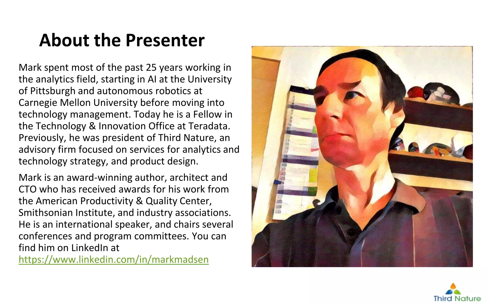 © Third Nature Inc.
Mark spent most of the past 25 years working in
the analytics field, starting in AI at the University
of Pittsburgh and autonomous robotics at
Carnegie Mellon University before moving into
technology management. Today he is a Fellow in
the Technology & Innovation Office at Teradata.
Previously, he was president of Third Nature, an
advisory firm focused on services for analytics and
technology strategy, and product design.
Mark is an award-winning author, architect and
CTO who has received awards for his work from
the American Productivity & Quality Center,
Smithsonian Institute, and industry associations.
He is an international speaker, and chairs several
conferences and program committees. You can
find him on LinkedIn at
https://www.linkedin.com/in/markmadsen
About the Presenter
 