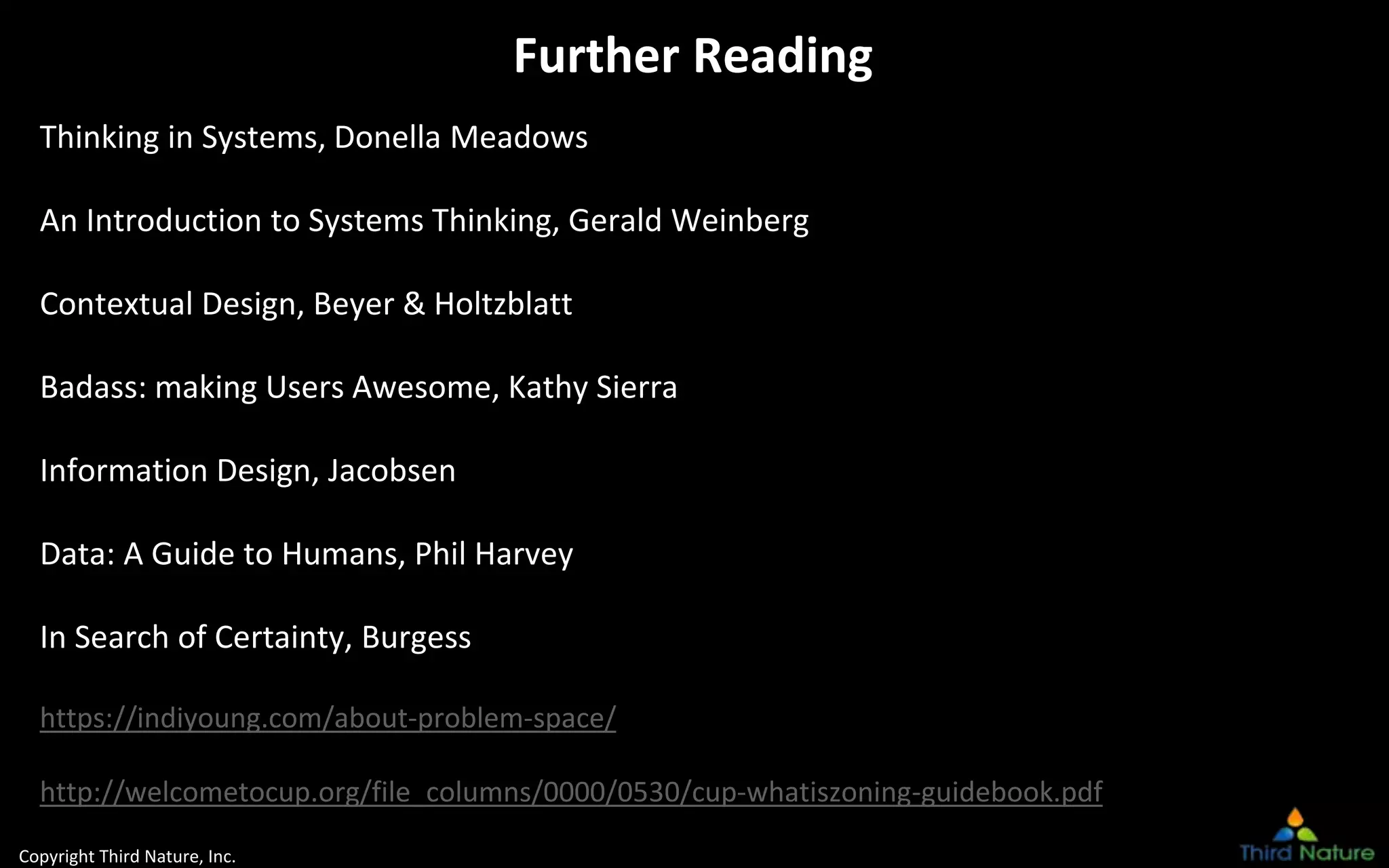 Copyright Third Nature, Inc.
Further Reading
Thinking in Systems, Donella Meadows
An Introduction to Systems Thinking, Gerald Weinberg
Contextual Design, Beyer & Holtzblatt
Badass: making Users Awesome, Kathy Sierra
Information Design, Jacobsen
Data: A Guide to Humans, Phil Harvey
In Search of Certainty, Burgess
https://indiyoung.com/about-problem-space/
http://welcometocup.org/file_columns/0000/0530/cup-whatiszoning-guidebook.pdf
 