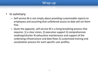 Wrap-up

• In summary:
   – Self-service BI is not simply about providing customizable reports to
     employees and assuming that unfettered access to data will set them
     free.
   – Quite the opposite, self-service BI is a living breathing process that
     requires: 1) a clear vision, 2) executive support 3) comprehensive
     roadmap/charter 4) exhaustive maintenance and support of the
     underlying infrastructure and data flows 5) customized training and
     socialization process for each specific user profiles.




                                     11
 