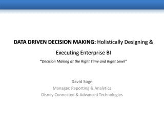 DATA DRIVEN DECISION MAKING: Holistically Designing &
                   Executing Enterprise BI
          “Decision Making at the Right Time and Right Level”



                         David Sogn
                Manager, Reporting & Analytics
          Disney Connected & Advanced Technologies
 