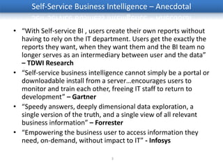 Self-Service Business Intelligence – Anecdotal

• “With Self-service BI , users create their own reports without
  having to rely on the IT department. Users get the exactly the
  reports they want, when they want them and the BI team no
  longer serves as an intermediary between user and the data”
  – TDWI Research
• “Self-service business intelligence cannot simply be a portal or
  downloadable install from a server…encourages users to
  monitor and train each other, freeing IT staff to return to
  development” – Gartner
• “Speedy answers, deeply dimensional data exploration, a
  single version of the truth, and a single view of all relevant
  business information” – Forrester
• “Empowering the business user to access information they
  need, on-demand, without impact to IT” - Infosys

                                 3
 